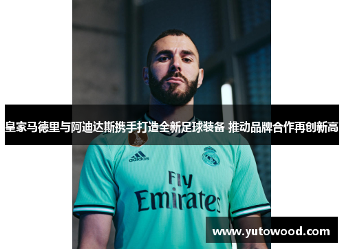 皇家马德里与阿迪达斯携手打造全新足球装备 推动品牌合作再创新高