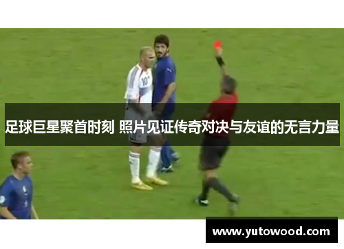 足球巨星聚首时刻 照片见证传奇对决与友谊的无言力量