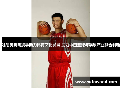 姚明黄晓明携手助力体育文化发展 助力中国篮球与娱乐产业融合创新