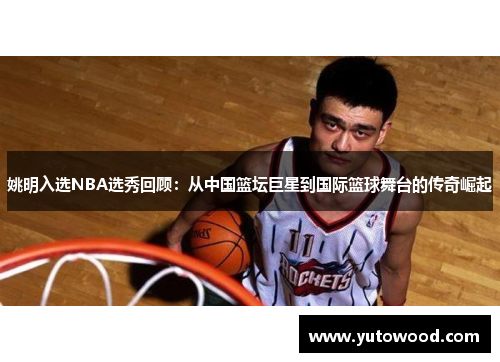 姚明入选NBA选秀回顾：从中国篮坛巨星到国际篮球舞台的传奇崛起