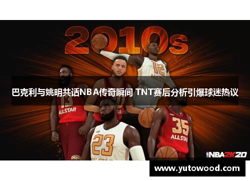 巴克利与姚明共话NBA传奇瞬间 TNT赛后分析引爆球迷热议