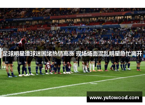 足球明星遭球迷围堵热情高涨 现场场面混乱明星急忙离开