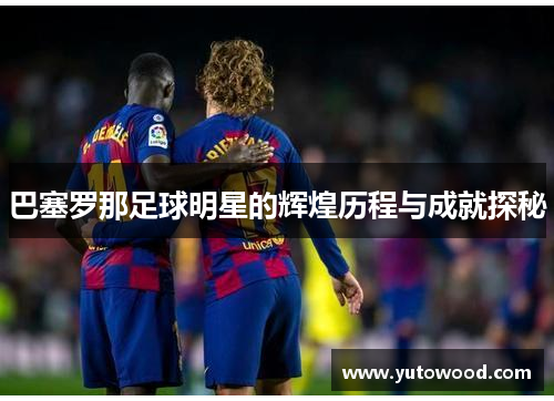 巴塞罗那足球明星的辉煌历程与成就探秘