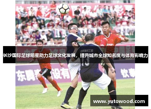 长沙国际足球明星助力足球文化发展，提升城市全球知名度与体育影响力