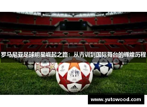 罗马尼亚足球明星崛起之路：从青训到国际舞台的辉煌历程
