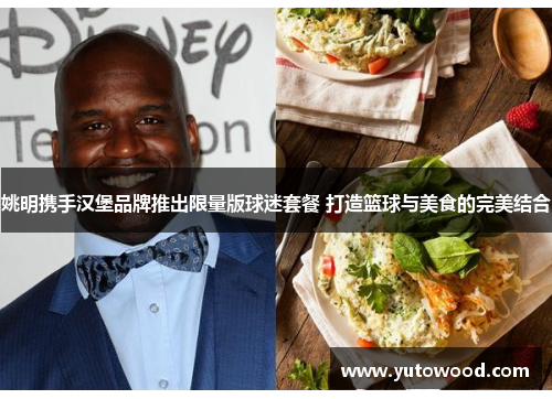 姚明携手汉堡品牌推出限量版球迷套餐 打造篮球与美食的完美结合