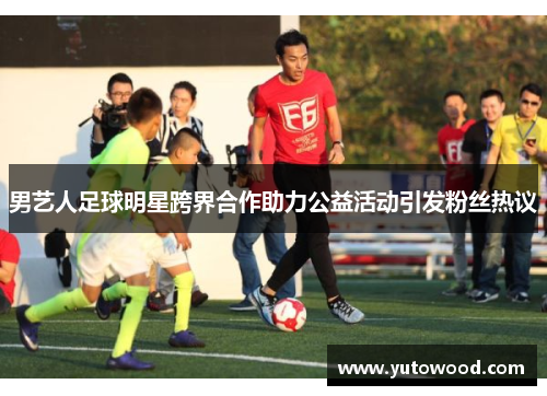 男艺人足球明星跨界合作助力公益活动引发粉丝热议