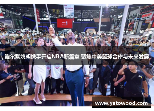 鲍尔默姚明携手开启NBA新篇章 聚焦中美篮球合作与未来发展