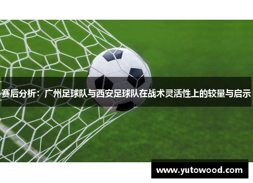 赛后分析：广州足球队与西安足球队在战术灵活性上的较量与启示