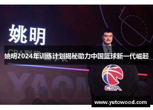 姚明2024年训练计划揭秘助力中国篮球新一代崛起