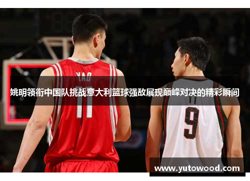 姚明领衔中国队挑战意大利篮球强敌展现巅峰对决的精彩瞬间