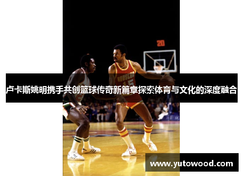 卢卡斯姚明携手共创篮球传奇新篇章探索体育与文化的深度融合