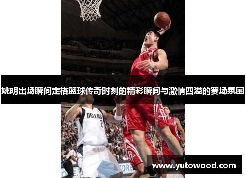 姚明出场瞬间定格篮球传奇时刻的精彩瞬间与激情四溢的赛场氛围