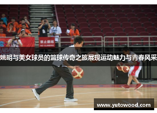 姚明与美女球员的篮球传奇之旅展现运动魅力与青春风采