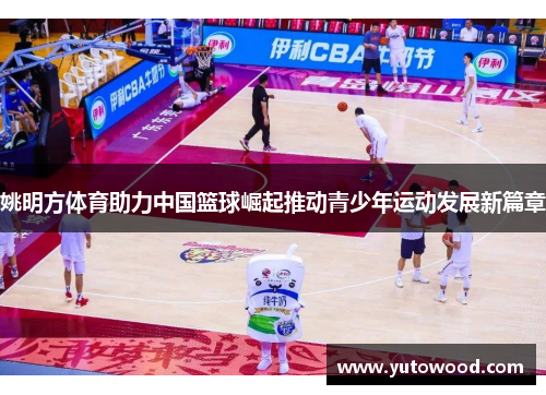 姚明方体育助力中国篮球崛起推动青少年运动发展新篇章
