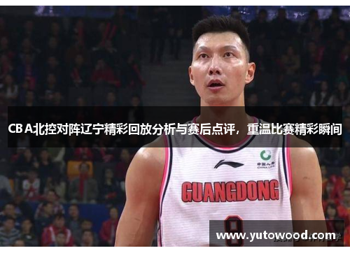 CBA北控对阵辽宁精彩回放分析与赛后点评，重温比赛精彩瞬间