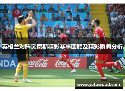 英格兰对阵突尼斯精彩赛事回顾及精彩瞬间分析